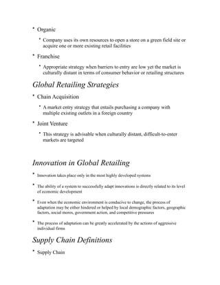 * Organic
* Company uses its own resources to open a store on a green field site or
acquire one or more existing retail facilities
* Franchise
* Appropriate strategy when barriers to entry are low yet the market is
culturally distant in terms of consumer behavior or retailing structures
Global Retailing Strategies
* Chain Acquisition
* A market entry strategy that entails purchasing a company with
multiple existing outlets in a foreign country
* Joint Venture
* This strategy is advisable when culturally distant, difficult-to-enter
markets are targeted
Innovation in Global Retailing
* Innovation takes place only in the most highly developed systems
* The ability of a system to successfully adapt innovations is directly related to its level
of economic development
* Even when the economic environment is conducive to change, the process of
adaptation may be either hindered or helped by local demographic factors, geographic
factors, social mores, government action, and competitive pressures
* The process of adaptation can be greatly accelerated by the actions of aggressive
individual firms
Supply Chain Definitions
* Supply Chain
 