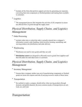 * Includes all the firms that perform support activities by generating raw materials,
converting them into components or finished products and making them available
to customers
* Logistics
* The management process that integrates the activities of all companies to ensure
tan efficient flow of goods through the supply chain
Physical Distribution, Supply Chains, and Logistics
Management
* Order Processing
* includes order entry in which the order is actually entered into a company’s
information system; order handling, which involves locating, assembling, and
moving products into distribution; and order delivery
* Warehousing
* Warehouses are used to store goods until they are sold
* Distribution centers are designed to efficiently receive goods from suppliers and
then fill orders for individual stores or customers
Physical Distribution, Supply Chains, and Logistics
Management
* Inventory Management
* Ensures that a company neither runs out of manufacturing components or finished
goods nor incurs the expense and risk of carrying excessive stocks of these items.
* Transportation
* the method or mode a company should utilize when moving products through
domestic and global channels; the most common modes of transportation are rail,
truck, air, and water
Transportation
 