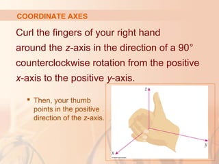 COORDINATE AXES 
Curl the fingers of your right hand 
around the z-axis in the direction of a 90° 
counterclockwise rotation from the positive 
x-axis to the positive y-axis. 
 Then, your thumb 
points in the positive 
direction of the z-axis. 
 