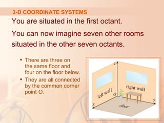 3-D COORDINATE SYSTEMS 
You are situated in the first octant. 
You can now imagine seven other rooms 
situated in the other seven octants. 
 There are three on 
the same floor and 
four on the floor below. 
 They are all connected 
by the common corner 
point O. 
 