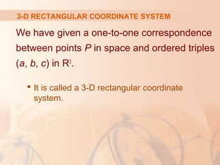3-D RECTANGULAR COORDINATE SYSTEM 
We have given a one-to-one correspondence 
between points P in space and ordered triples 
(a, b, c) in R3. 
 It is called a 3-D rectangular coordinate 
system. 
 