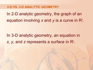 2-D VS. 3-D ANALYTIC GEOMETRY 
In 2-D analytic geometry, the graph of an 
equation involving x and y is a curve in R2. 
In 3-D analytic geometry, an equation in 
x, y, and z represents a surface in R3. 
 