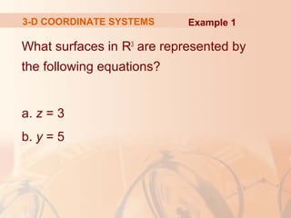 3-D COORDINATE SYSTEMS Example 1 
What surfaces in R3 are represented by 
the following equations? 
a. z = 3 
b. y = 5 
 