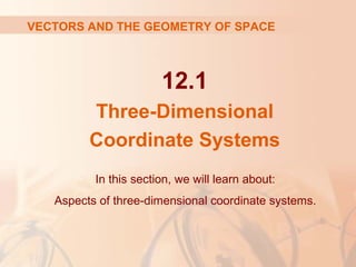 VECTORS AND THE GEOMETRY OF SPACE 
12.1 
Three-Dimensional 
Coordinate Systems 
In this section, we will learn about: 
Aspects of three-dimensional coordinate systems. 
 