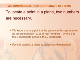 TWO-DIMENSIONAL (2-D) COORDINATE SYSTEMS 
To locate a point in a plane, two numbers 
are necessary. 
 We know that any point in the plane can be represented 
as an ordered pair (a, b) of real numbers—where a is 
the x-coordinate and b is the y-coordinate. 
 For this reason, a plane is called two-dimensional. 
 