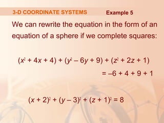 3-D COORDINATE SYSTEMS Example 5 
We can rewrite the equation in the form of an 
equation of a sphere if we complete squares: 
(x2 + 4x + 4) + (y2 – 6y + 9) + (z2 + 2z + 1) 
= –6 + 4 + 9 + 1 
(x + 2)2 + (y – 3)2 + (z + 1)2 = 8 
 