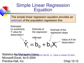 Simple Linear Regression
Equation
The simple linear regression equation provides an
estimate of the population regression line
Estimated
(or predicted)
Y value for
observation i

Estimate of
the regression

Estimate of the
regression slope

intercept

ˆ =b +b X
Yi
0
1 i

Value of X for
observation i

Statistics TheManagers Using
for individual random error terms ei have a mean of zero
Microsoft Excel, 4e © 2004
Chap 12-12
Prentice-Hall, Inc.

 
