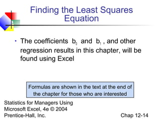 Finding the Least Squares
Equation


The coefficients b0 and b1 , and other
regression results in this chapter, will be
found using Excel

Formulas are shown in the text at the end of
the chapter for those who are interested
Statistics for Managers Using
Microsoft Excel, 4e © 2004
Prentice-Hall, Inc.

Chap 12-14

 