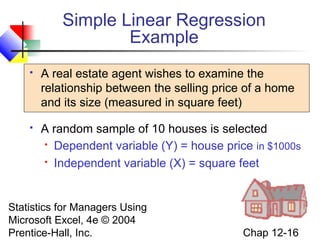 Simple Linear Regression
Example


A real estate agent wishes to examine the
relationship between the selling price of a home
and its size (measured in square feet)



A random sample of 10 houses is selected
 Dependent variable (Y) = house price in $1000s
 Independent variable (X) = square feet

Statistics for Managers Using
Microsoft Excel, 4e © 2004
Prentice-Hall, Inc.

Chap 12-16

 