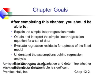 Chapter Goals
After completing this chapter, you should be
able to:


Explain the simple linear regression model



Obtain and interpret the simple linear regression
equation for a set of data



Evaluate regression residuals for aptness of the fitted
model



Understand the assumptions behind regression
analysis

 Explain measures of
Statistics for Managers Usingvariation and determine whether
the independent variable is significant
Microsoft Excel, 4e © 2004
Chap 12-2
Prentice-Hall, Inc.

 