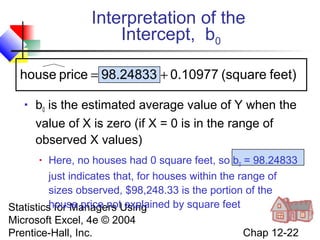 Interpretation of the
Intercept, b0
house price = 98.24833 + 0.10977 (square feet)


b0 is the estimated average value of Y when the
value of X is zero (if X = 0 is in the range of
observed X values)

Here, no houses had 0 square feet, so b0 = 98.24833
just indicates that, for houses within the range of
sizes observed, $98,248.33 is the portion of the
house price not explained by square feet
Statistics for Managers Using
Microsoft Excel, 4e © 2004
Chap 12-22
Prentice-Hall, Inc.


 