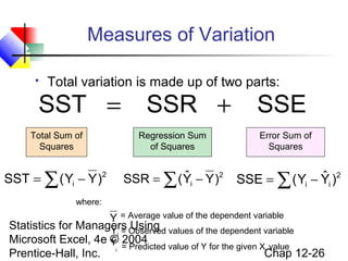 Measures of Variation


Total variation is made up of two parts:

SST =

SSR +

Total Sum of
Squares

Regression Sum
of Squares

SST = ∑ ( Yi − Y )2

ˆ
SSR = ∑ ( Yi − Y )2

SSE
Error Sum of
Squares

ˆ
SSE = ∑ ( Yi − Yi )2

where:

Y = Average value of the dependent variable

Statistics for Managers Observed values of the dependent variable
Yi = Using
ˆ
Microsoft Excel, 4e © 2004
Y = Predicted value of Y for the given X value
i
Chap 12-26
Prentice-Hall, Inc. i

 