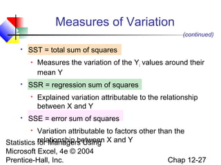Measures of Variation
(continued)


SST = total sum of squares




SSR = regression sum of squares




Measures the variation of the Yi values around their
mean Y
Explained variation attributable to the relationship
between X and Y

SSE = error sum of squares

Variation attributable to factors other than the
relationship between
Statistics for Managers Using X and Y


Microsoft Excel, 4e © 2004
Prentice-Hall, Inc.

Chap 12-27

 