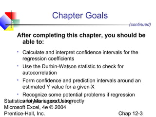 Chapter Goals
(continued)

After completing this chapter, you should be
able to:


Calculate and interpret confidence intervals for the
regression coefficients



Use the Durbin-Watson statistic to check for
autocorrelation



Form confidence and prediction intervals around an
estimated Y value for a given X

Recognize some potential problems if regression
analysis is used incorrectly
Statistics for Managers Using
Microsoft Excel, 4e © 2004
Chap 12-3
Prentice-Hall, Inc.


 