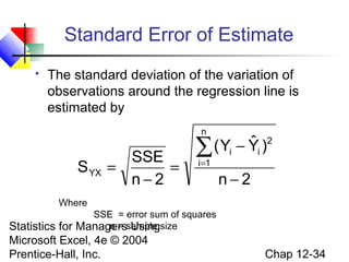 Standard Error of Estimate


The standard deviation of the variation of
observations around the regression line is
estimated by
n

S YX

SSE
=
=
n−2

ˆ
( Yi − Yi )2
∑
i=1

n−2

Where
SSE = error sum of squares
n = Using
Managerssample size

Statistics for
Microsoft Excel, 4e © 2004
Prentice-Hall, Inc.

Chap 12-34

 