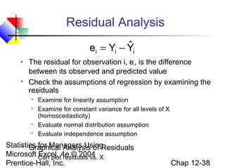 Residual Analysis
ˆ
ei = Yi − Yi




The residual for observation i, ei, is the difference
between its observed and predicted value
Check the assumptions of regression by examining the
residuals






Examine for linearity assumption
Examine for constant variance for all levels of X
(homoscedasticity)
Evaluate normal distribution assumption
Evaluate independence assumption

Statistics for Managers Using
 Graphical Analysis of Residuals
Microsoft Can plot4e © 2004 X
Excel, residuals vs.

Prentice-Hall, Inc.

Chap 12-38

 