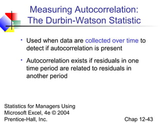 Measuring Autocorrelation:
The Durbin-Watson Statistic


Used when data are collected over time to
detect if autocorrelation is present



Autocorrelation exists if residuals in one
time period are related to residuals in
another period

Statistics for Managers Using
Microsoft Excel, 4e © 2004
Prentice-Hall, Inc.

Chap 12-43

 