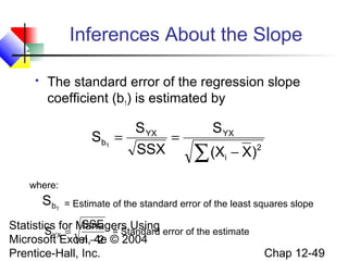 Inferences About the Slope


The standard error of the regression slope
coefficient (b1) is estimated by

S YX
Sb1 =
=
SSX

S YX

∑ (X − X)

2

i

where:

Sb1

= Estimate of the standard error of the least squares slope

SSE
Statistics for Managers Using error of the estimate
S YX =
= Standard
Microsoft Excel,−4e © 2004
n 2
Prentice-Hall, Inc.

Chap 12-49

 