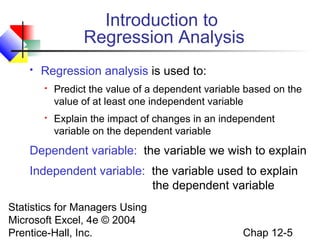 Introduction to
Regression Analysis


Regression analysis is used to:


Predict the value of a dependent variable based on the
value of at least one independent variable



Explain the impact of changes in an independent
variable on the dependent variable

Dependent variable: the variable we wish to explain
Independent variable: the variable used to explain
the dependent variable
Statistics for Managers Using
Microsoft Excel, 4e © 2004
Prentice-Hall, Inc.

Chap 12-5

 