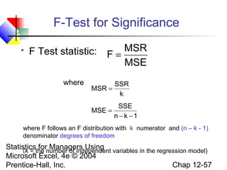 F-Test for Significance


F Test statistic: F = MSR
MSE
where

MSR =

SSR
k

MSE =

SSE
n − k −1

where F follows an F distribution with k numerator and (n – k - 1)
denominator degrees of freedom

Statisticsthe number of independent variables in the regression model)
for Managers Using
(k =
Microsoft Excel, 4e © 2004
Chap 12-57
Prentice-Hall, Inc.

 
