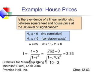 Example: House Prices
Is there evidence of a linear relationship
between square feet and house price at
the .05 level of significance?
H0: ρ = 0

(No correlation)

H1: ρ ≠ 0

(correlation exists)

α =.05 , df = 10 - 2 = 8

t=

r −ρ

=

.762 − 0

1− r 2
1 − .762 2
Statistics for Managers Using
n−2
10 − 2
Microsoft Excel, 4e © 2004
Prentice-Hall, Inc.

= 3.33

Chap 12-63

 