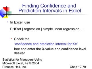 Finding Confidence and
Prediction Intervals in Excel


In Excel, use
PHStat | regression | simple linear regression …


Check the
“confidence and prediction interval for X=”
box and enter the X-value and confidence level
desired

Statistics for Managers Using
Microsoft Excel, 4e © 2004
Prentice-Hall, Inc.

Chap 12-70

 