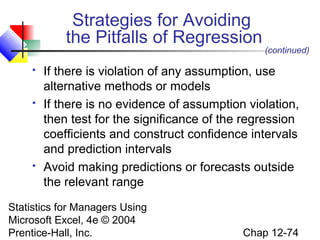 Strategies for Avoiding
the Pitfalls of Regression






(continued)

If there is violation of any assumption, use
alternative methods or models
If there is no evidence of assumption violation,
then test for the significance of the regression
coefficients and construct confidence intervals
and prediction intervals
Avoid making predictions or forecasts outside
the relevant range

Statistics for Managers Using
Microsoft Excel, 4e © 2004
Prentice-Hall, Inc.

Chap 12-74

 
