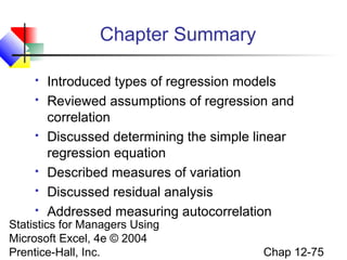 Chapter Summary









Introduced types of regression models
Reviewed assumptions of regression and
correlation
Discussed determining the simple linear
regression equation
Described measures of variation
Discussed residual analysis
Addressed measuring autocorrelation

Statistics for Managers Using
Microsoft Excel, 4e © 2004
Prentice-Hall, Inc.

Chap 12-75

 