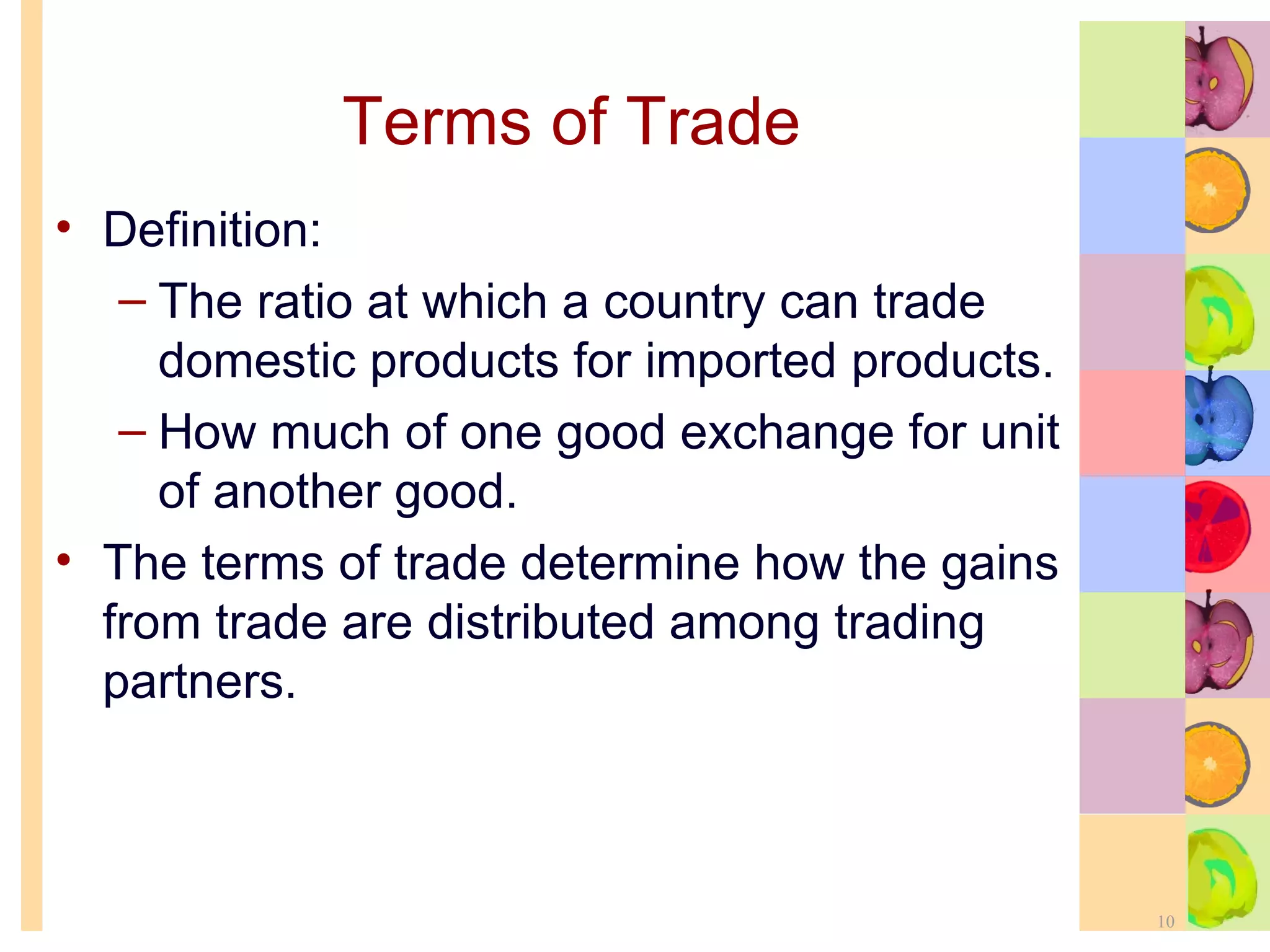 Terms of Trade Definition: The ratio at which a country can trade domestic products for imported products. How much of one good exchange for unit of another good. The terms of trade determine how the gains from trade are distributed among trading partners. 