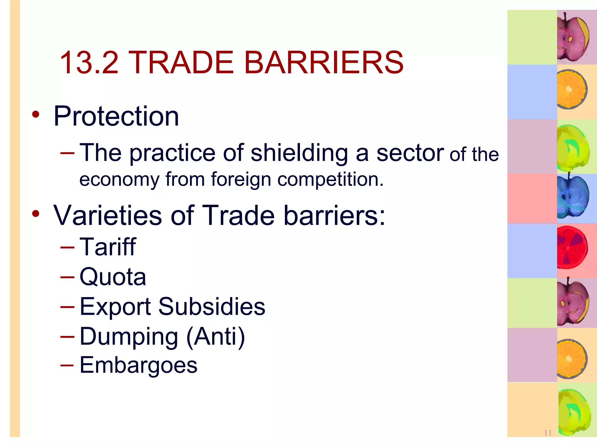 13.2 TRADE BARRIERS Protection  The practice of shielding a sector  of the economy from foreign competition. Varieties of Trade barriers: Tariff Quota Export Subsidies  Dumping (Anti) Embargoes 