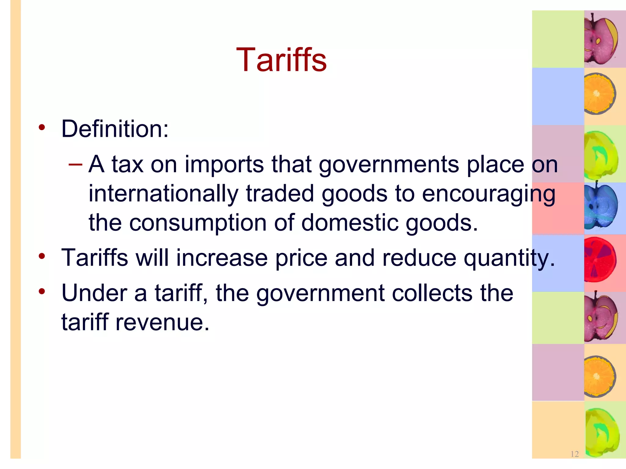 Tariffs Definition: A tax on imports that governments place on internationally traded goods to encouraging the consumption of domestic goods. Tariffs will increase price and reduce quantity. Under a tariff, the government collects the tariff revenue. 