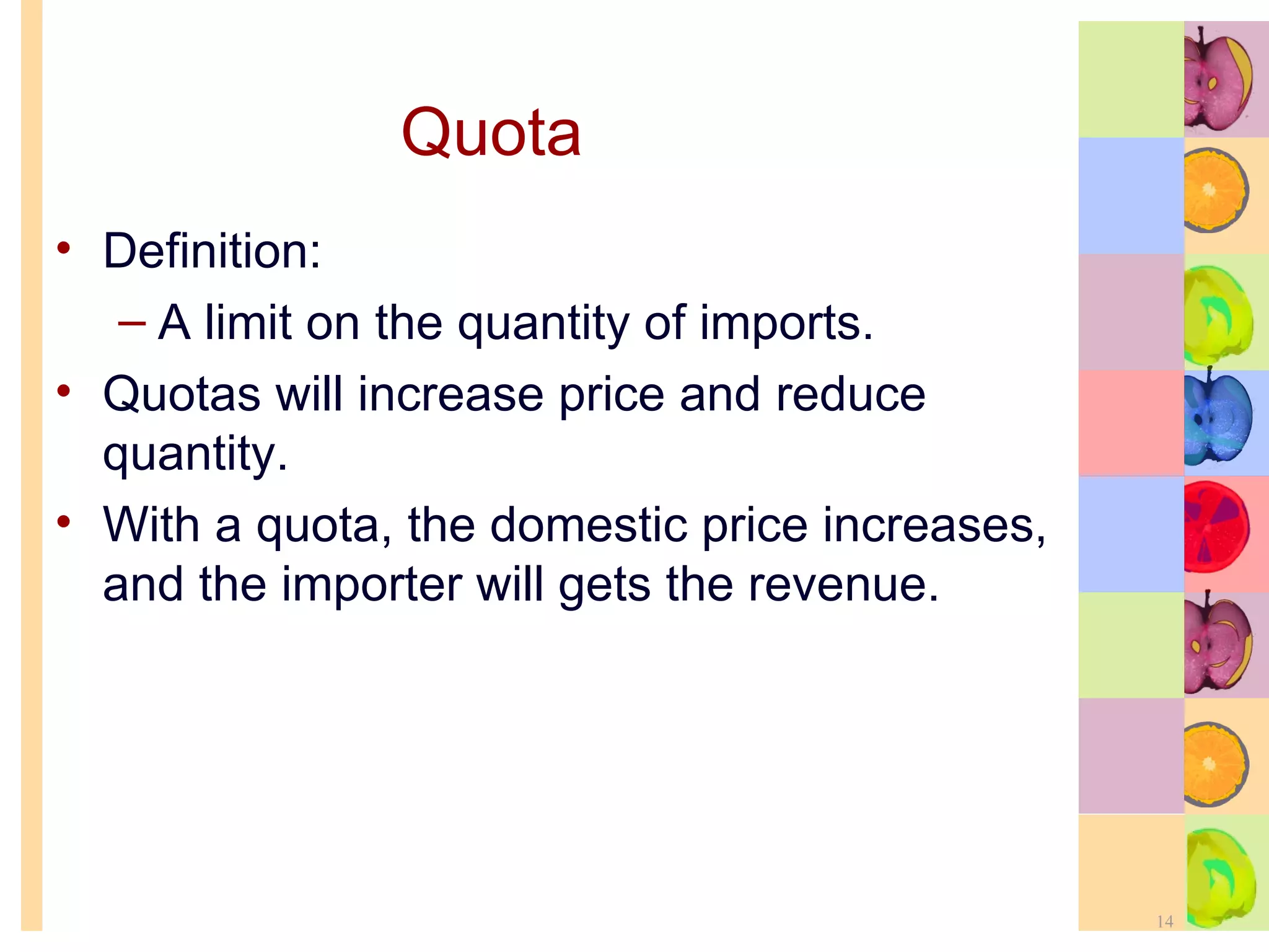Quota Definition: A limit on the quantity of imports. Quotas will increase price and reduce quantity. With a quota, the domestic price increases, and the importer will gets the revenue. 