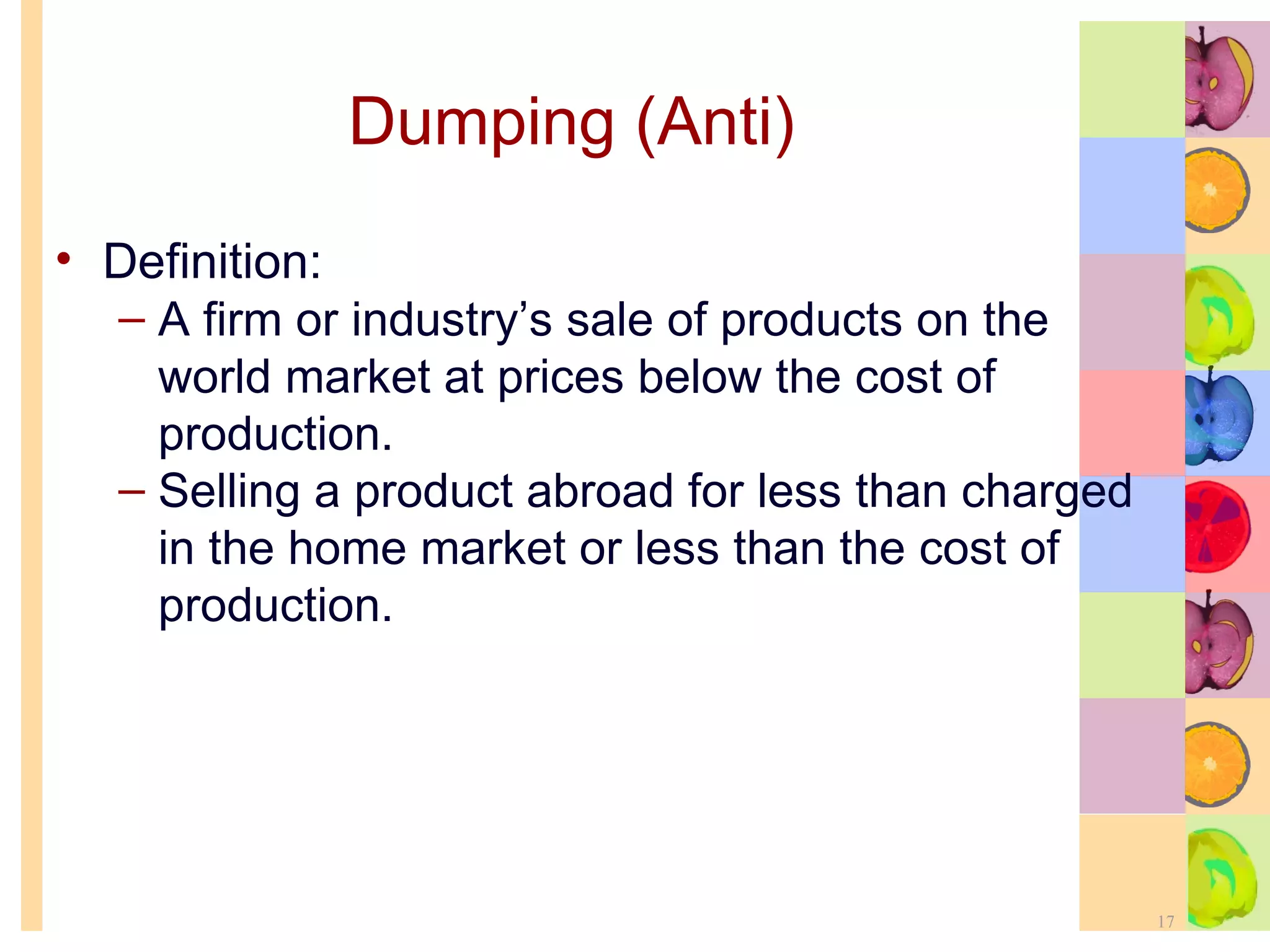 Dumping (Anti) Definition: A firm or industry’s sale of products on the world market at prices below the cost of production. Selling a product abroad for less than charged in the home market or less than the cost of production. 