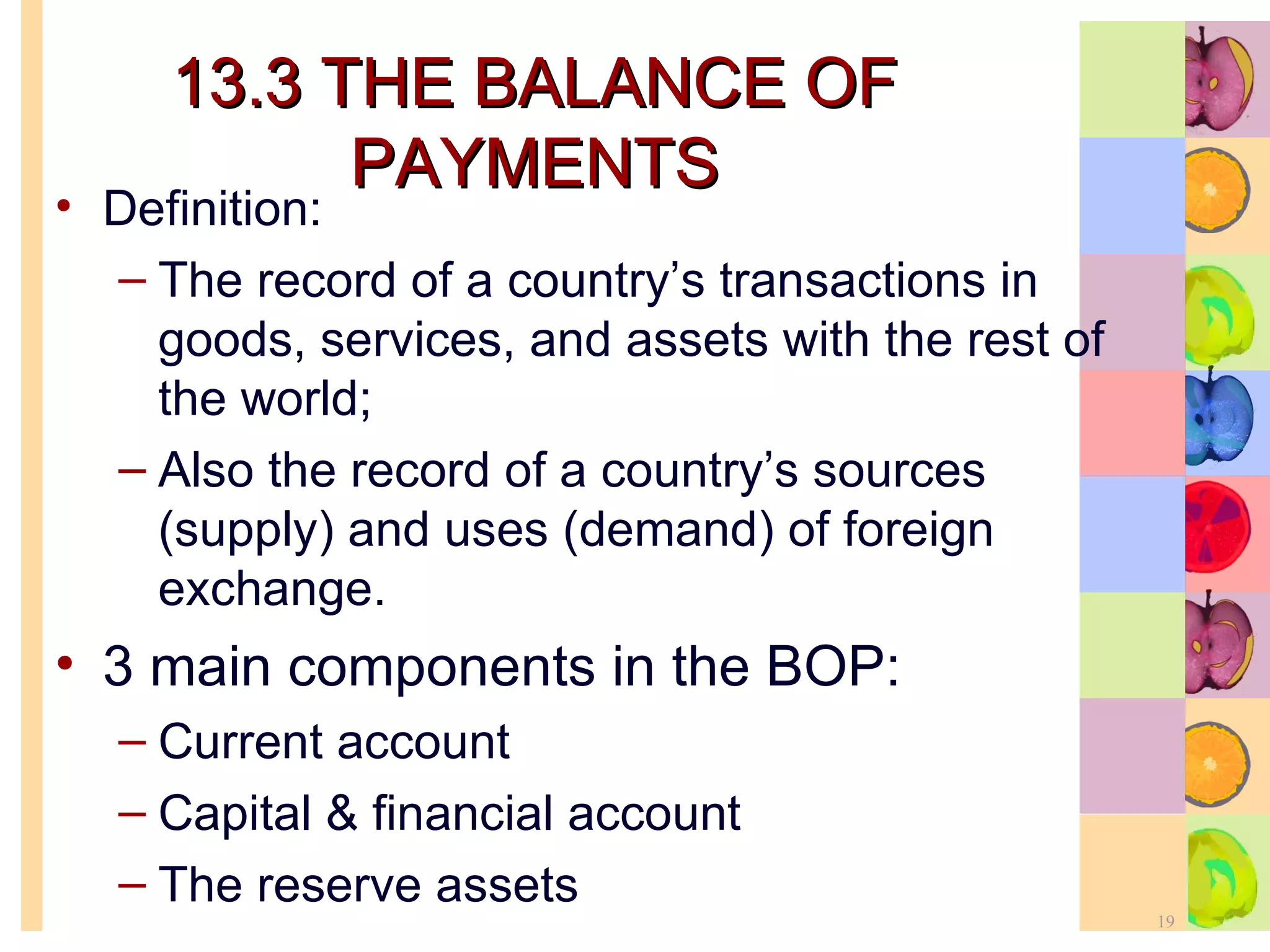 13.3 THE BALANCE OF PAYMENTS Definition: The record of a country’s transactions in goods, services, and assets with the rest of the world;  Also the record of a country’s sources (supply) and uses (demand) of foreign exchange. 3 main components in the BOP: Current account Capital & financial account The reserve assets 