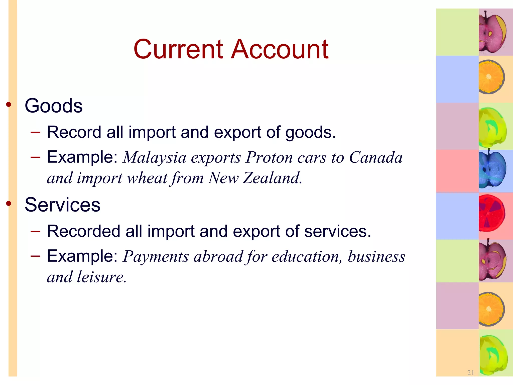Current Account Goods Record all import and export of goods. Example:  Malaysia exports Proton cars to Canada and import wheat from New Zealand. Services Recorded all import and export of services. Example:  Payments abroad for education, business and leisure. 