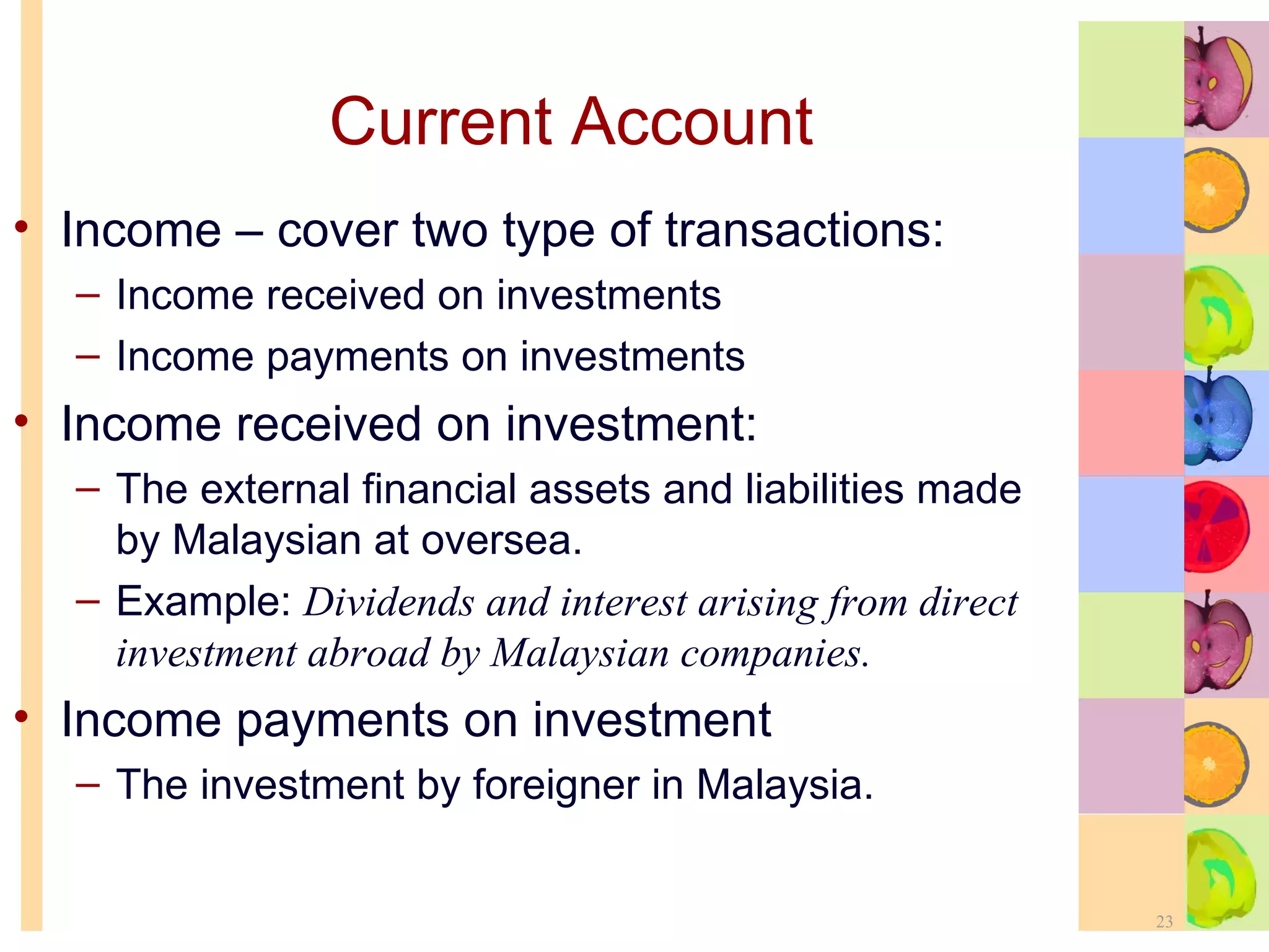 Current Account Income – cover two type of transactions: Income received on investments Income payments on investments Income received on investment: The external financial assets and liabilities made by Malaysian at oversea. Example:  Dividends and interest arising from direct investment abroad by Malaysian companies.  Income payments on investment The investment by foreigner in Malaysia. 