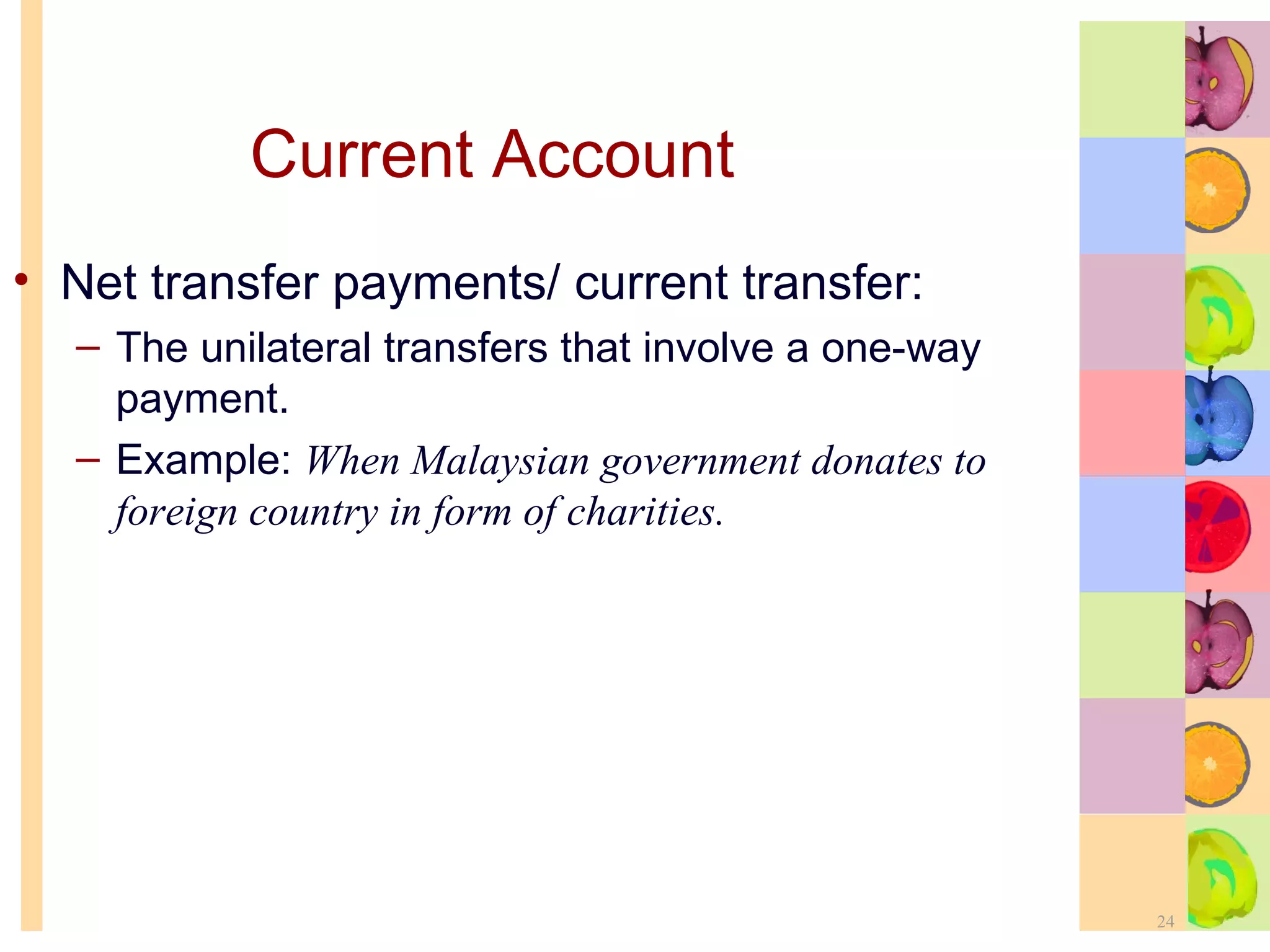 Current Account Net transfer payments/ current transfer: The unilateral transfers that involve a one-way payment. Example:  When Malaysian government donates to foreign country in form of charities. 