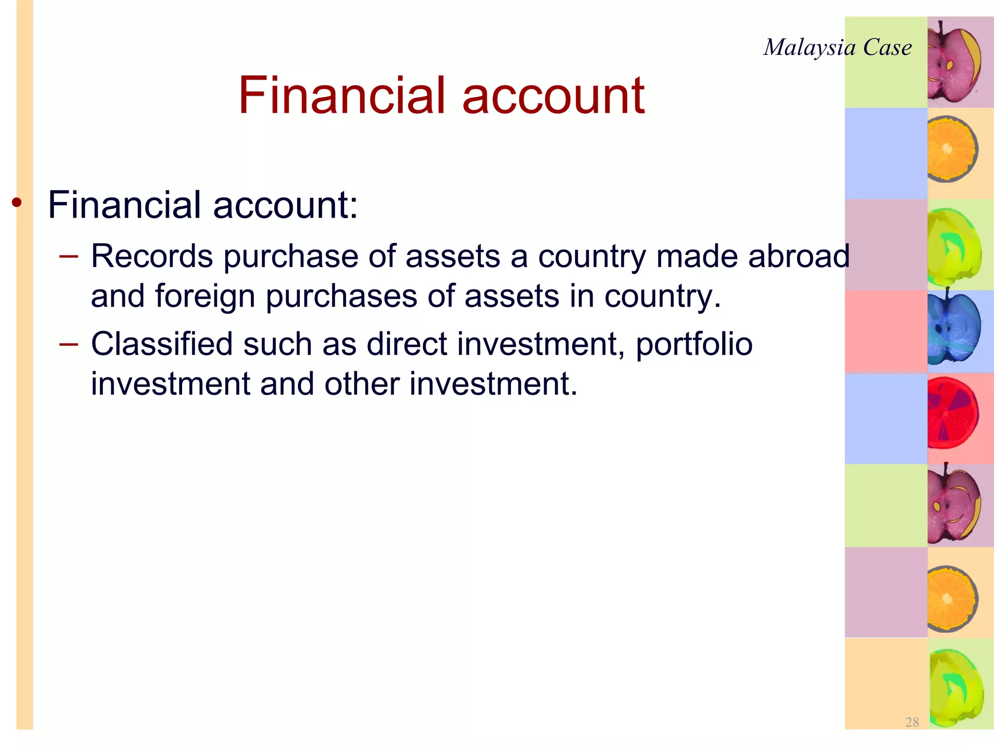 Financial account   Financial account: Records purchase of assets a country made abroad and foreign purchases of assets in country. Classified such as direct investment, portfolio investment and other investment.  Malaysia Case 