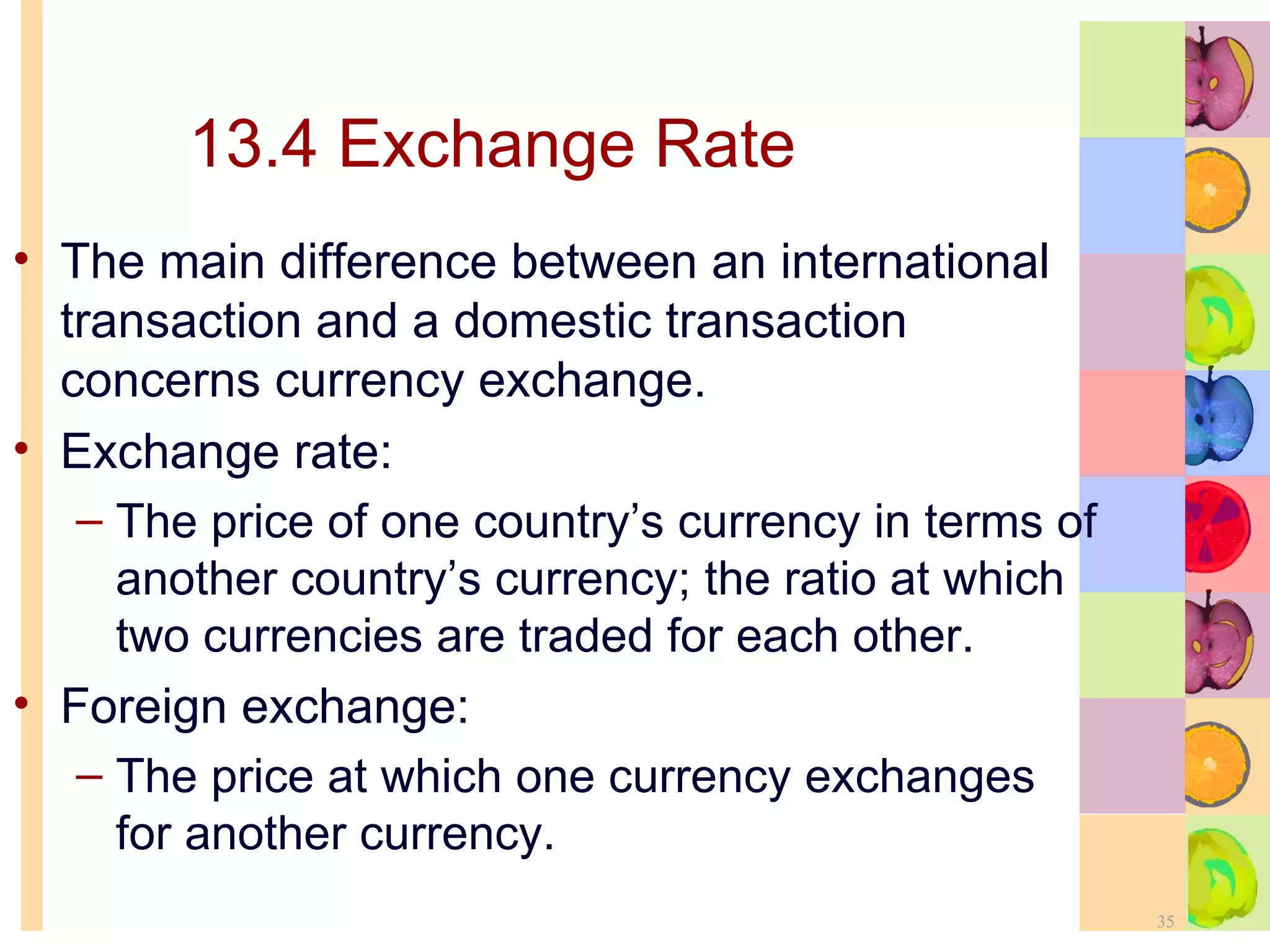 13.4 Exchange Rate The main difference between an international transaction and a domestic transaction concerns currency exchange. Exchange rate: The price of one country’s currency in terms of another country’s currency; the ratio at which two currencies are traded for each other. Foreign exchange:  The price at which one currency exchanges for another currency. 