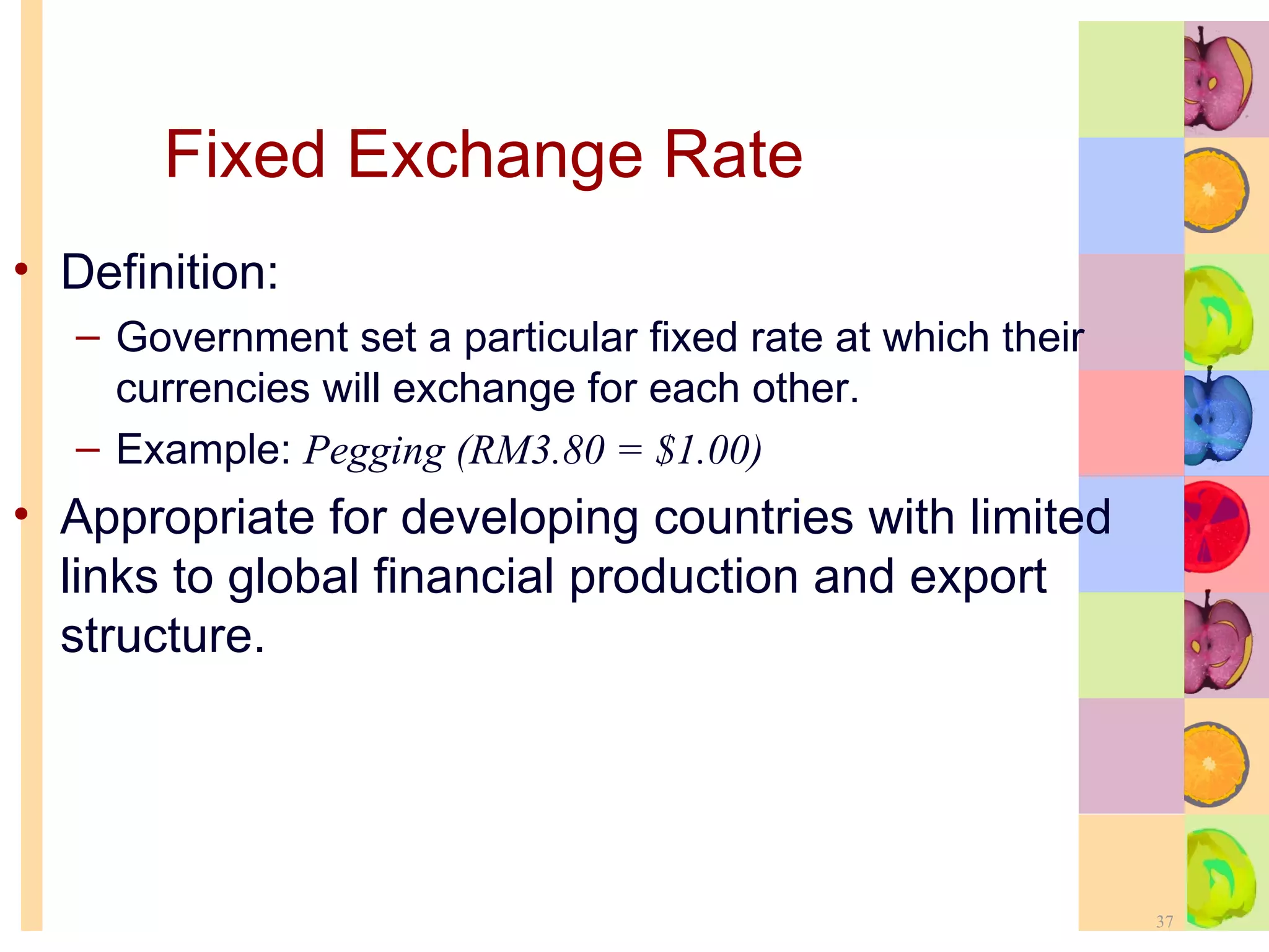 Fixed Exchange Rate   Definition: Government set a particular fixed rate at which their currencies will exchange for each other. Example:  Pegging (RM3.80 = $1.00) Appropriate for developing countries with limited links to global financial production and export structure. 