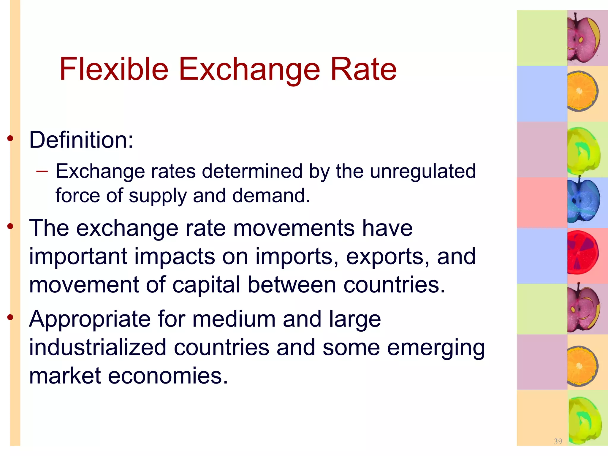Flexible Exchange Rate   Definition: Exchange rates determined by the unregulated force of supply and demand. The exchange rate movements have important impacts on imports, exports, and movement of capital between countries. Appropriate for medium and large industrialized countries and some emerging market economies. 