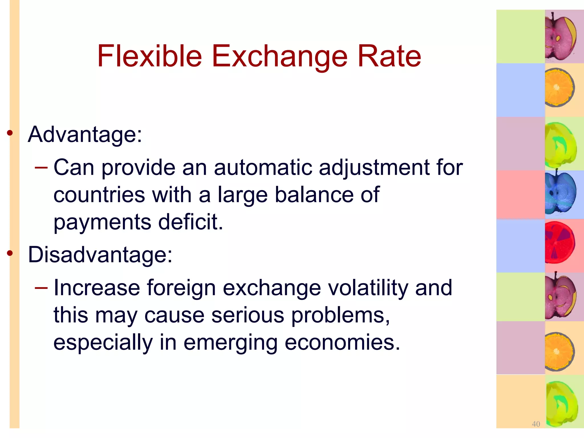 Flexible Exchange Rate   Advantage: Can provide an automatic adjustment for countries with a large balance of payments deficit. Disadvantage: Increase foreign exchange volatility and this may cause serious problems, especially in emerging economies. 