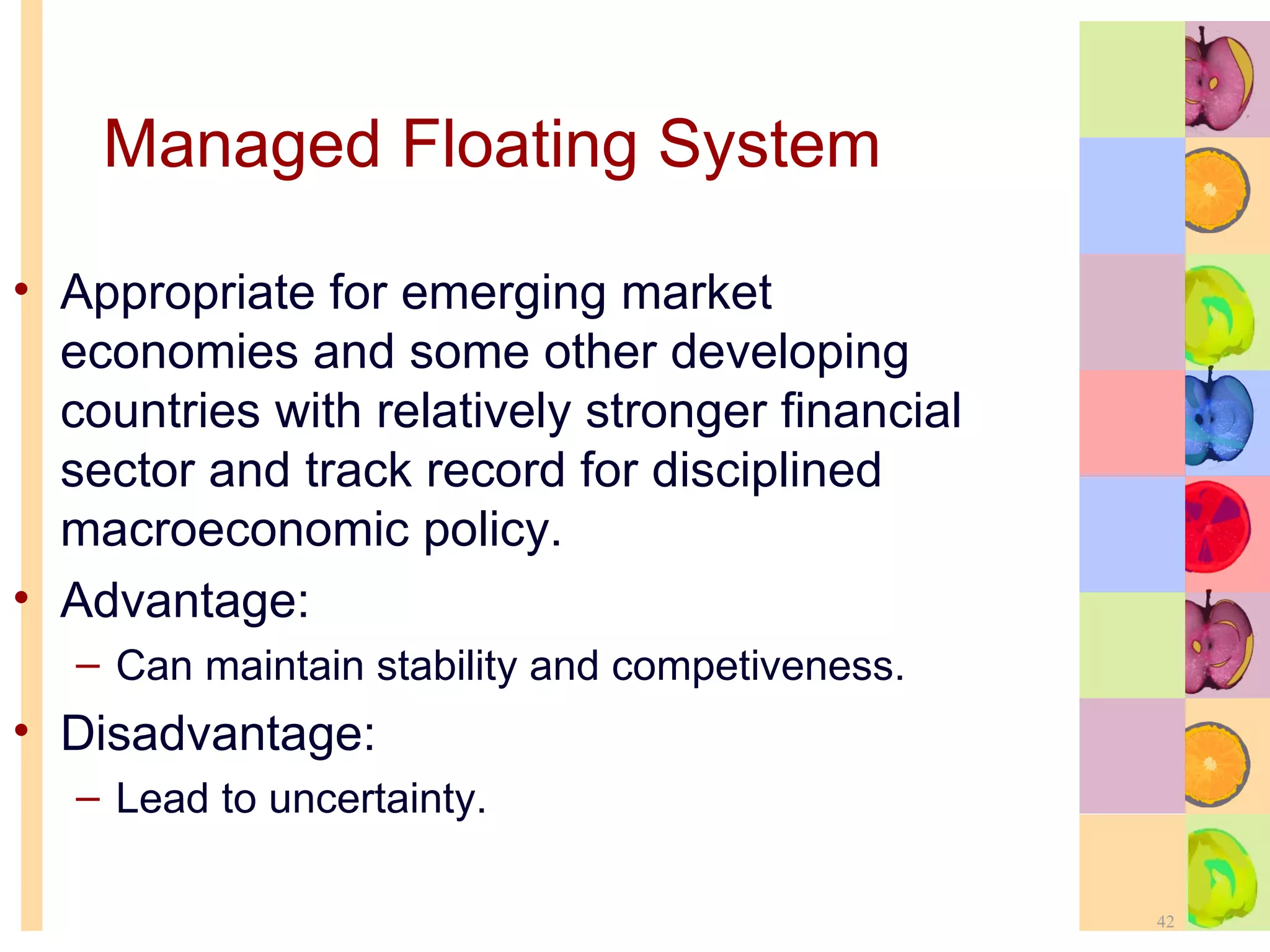 Managed Floating System Appropriate for emerging market economies and some other developing countries with relatively stronger financial sector and track record for disciplined macroeconomic policy.  Advantage: Can maintain stability and competiveness. Disadvantage: Lead to uncertainty. 