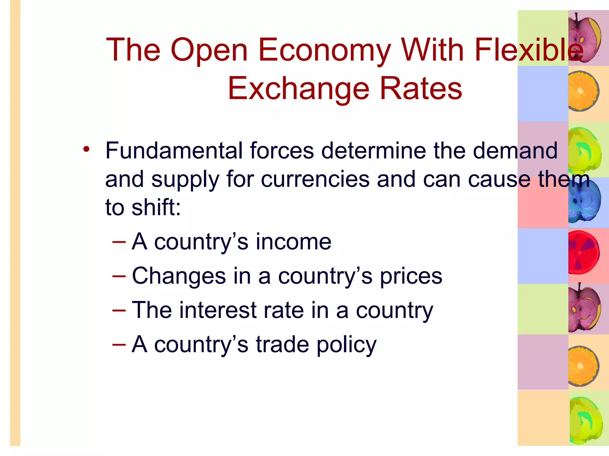 The Open Economy With Flexible Exchange Rates Fundamental forces determine the demand and supply for currencies and can cause them to shift: A country’s income Changes in a country’s prices The interest rate in a country A country’s trade policy 