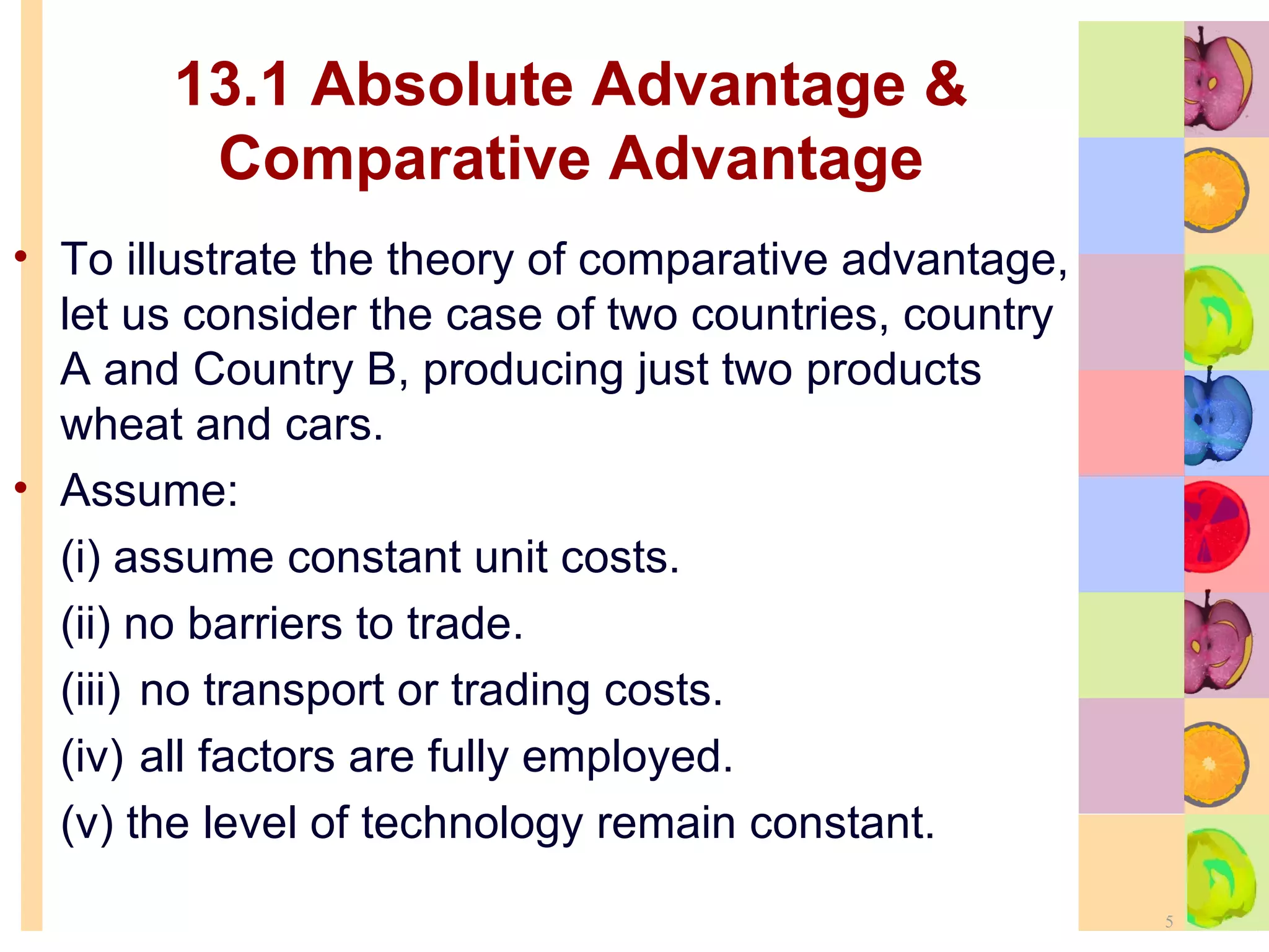 13.1 Absolute Advantage & Comparative Advantage To illustrate the theory of comparative advantage, let us consider the case of two countries, country A and Country B, producing just two products wheat and cars. Assume: (i) assume constant unit costs. (ii) no barriers to trade. (iii) no transport or trading costs. (iv) all factors are fully employed. (v) the level of technology remain constant. 