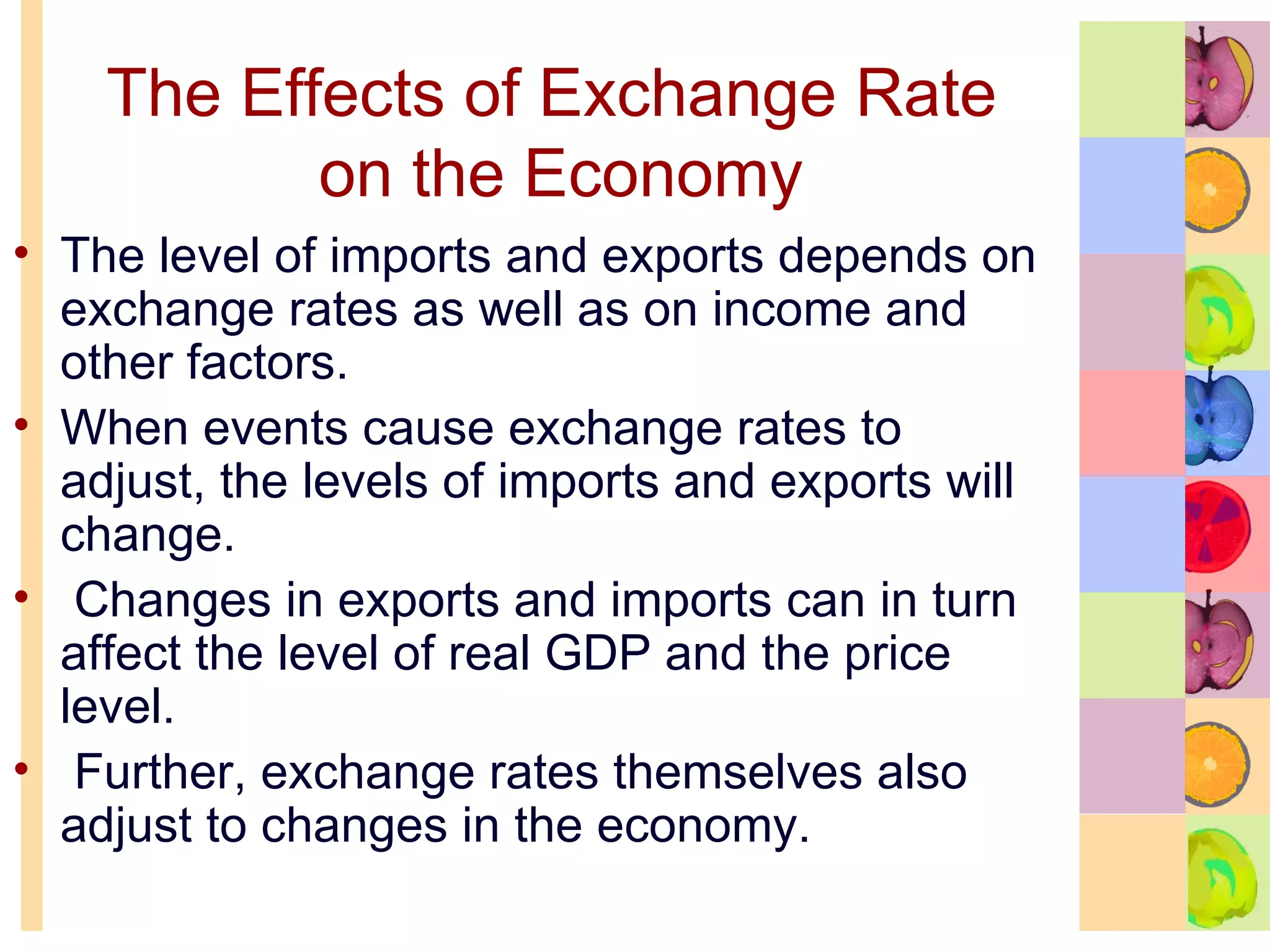 The Effects of Exchange Rate  on the Economy The level of imports and exports depends on exchange rates as well as on income and other factors.  When events cause exchange rates to adjust, the levels of imports and exports will change.  Changes in exports and imports can in turn affect the level of real GDP and the price level.  Further, exchange rates themselves also adjust to changes in the economy. 