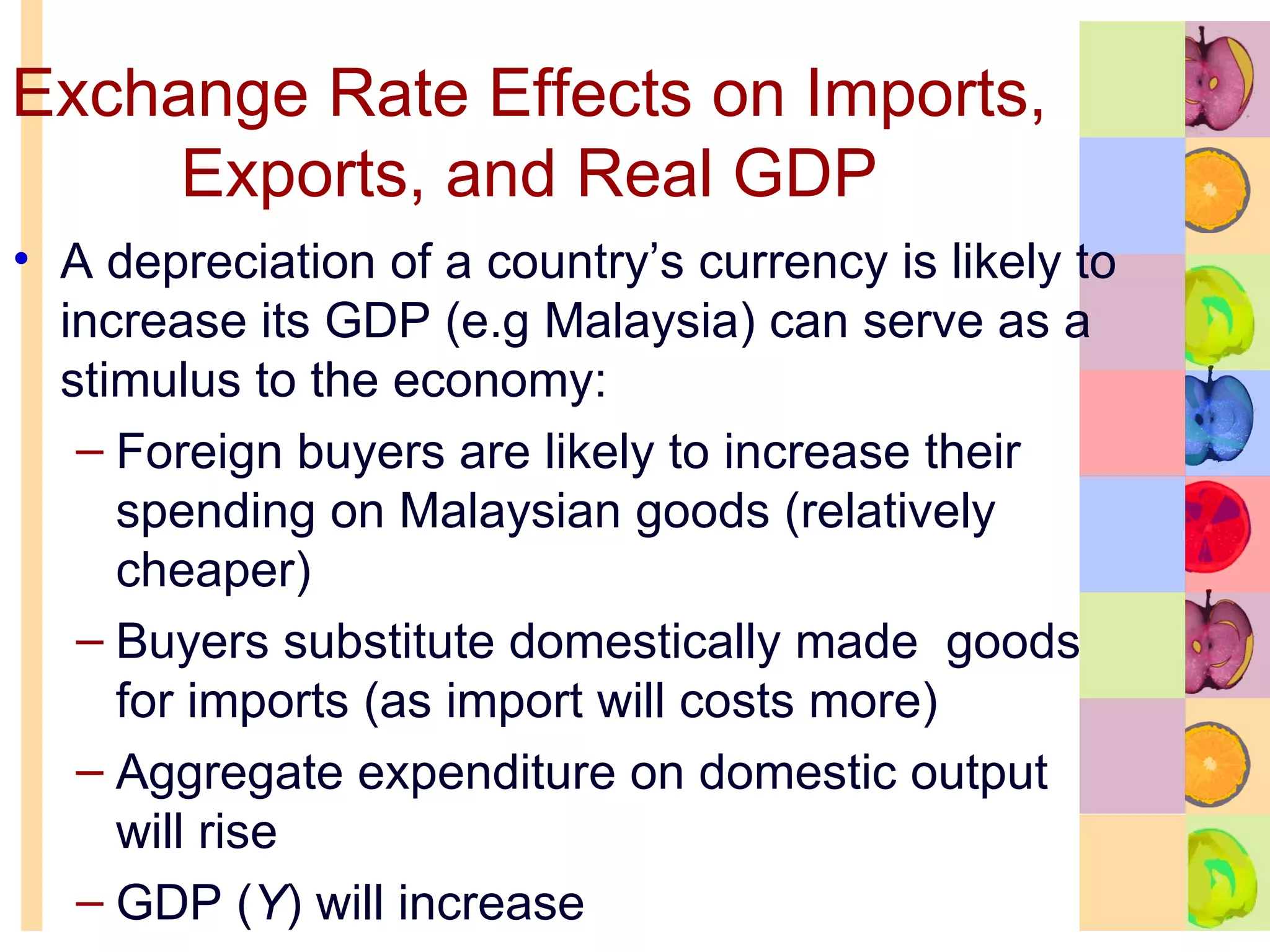 Exchange Rate Effects on Imports, Exports, and Real GDP A depreciation of a country’s currency is likely to increase its GDP (e.g Malaysia) can serve as a stimulus to the economy: Foreign buyers are likely to increase their spending on Malaysian goods (relatively cheaper) Buyers substitute domestically made  goods for imports (as import will costs more) Aggregate expenditure on domestic output will rise GDP ( Y ) will increase 