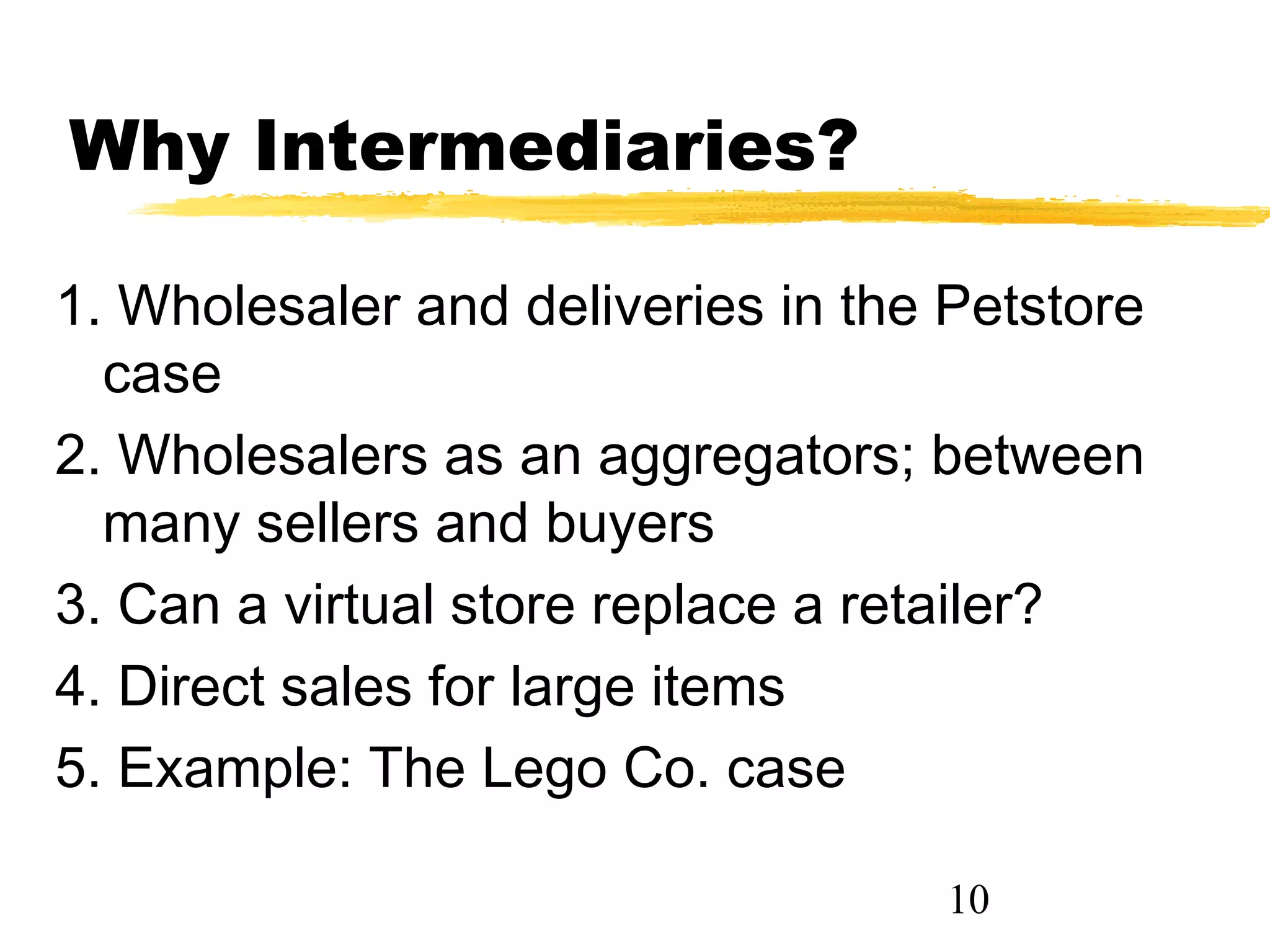 Why Intermediaries?

1. Wholesaler and deliveries in the Petstore
  case
2. Wholesalers as an aggregators; between
  many sellers and buyers
3. Can a virtual store replace a retailer?
4. Direct sales for large items
5. Example: The Lego Co. case

                                    10
 