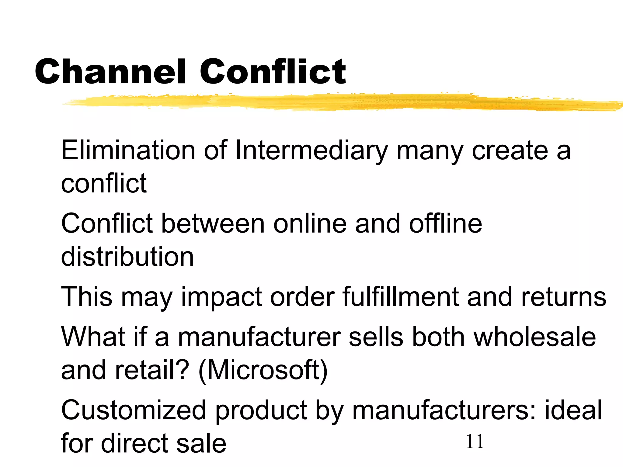 Channel Conflict

 Elimination of Intermediary many create a
 conflict
 Conflict between online and offline
 distribution
 This may impact order fulfillment and returns
 What if a manufacturer sells both wholesale
 and retail? (Microsoft)
 Customized product by manufacturers: ideal
 for direct sale                   11
 