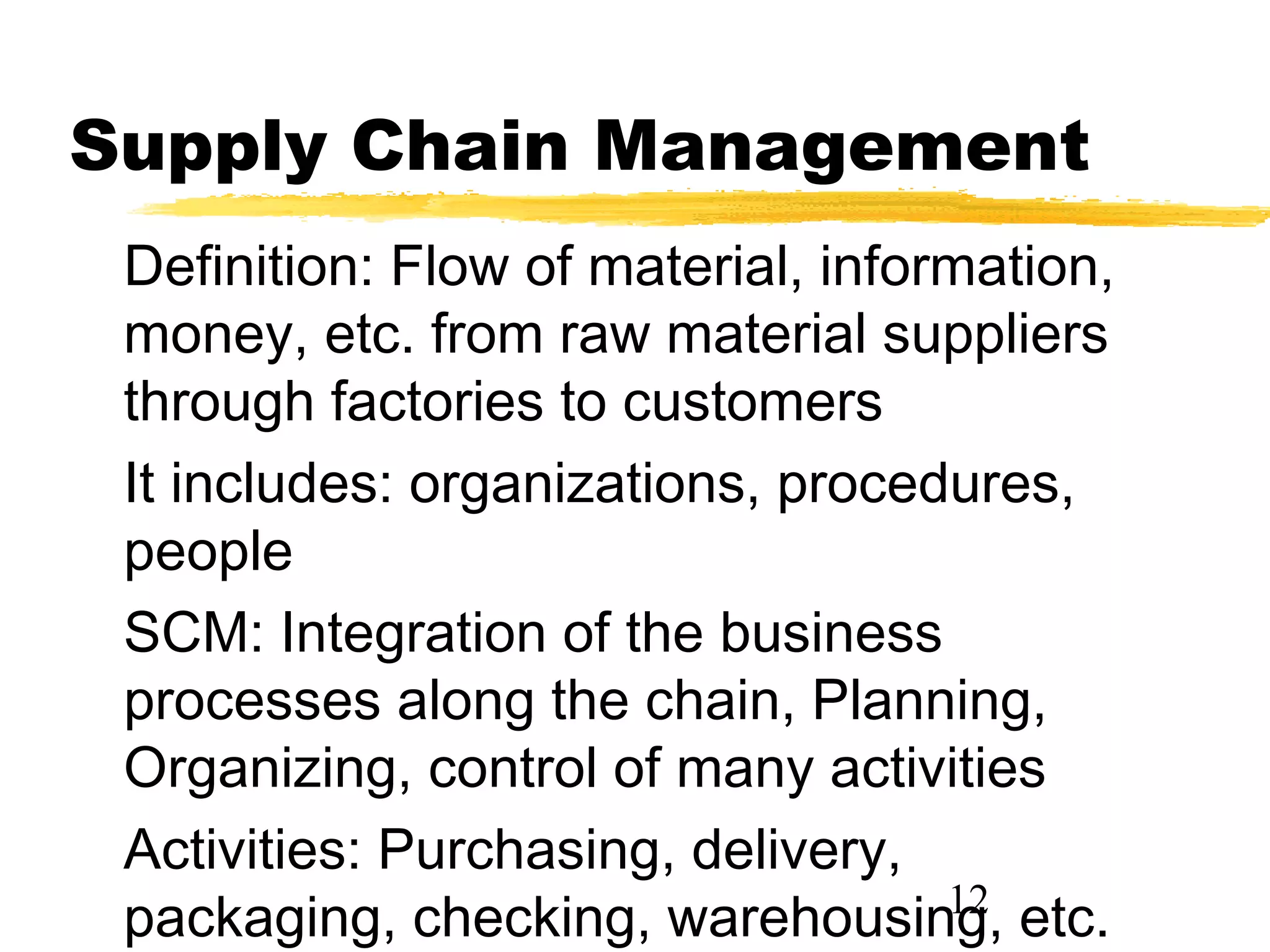 Supply Chain Management
 Definition: Flow of material, information,
 money, etc. from raw material suppliers
 through factories to customers
 It includes: organizations, procedures,
 people
 SCM: Integration of the business
 processes along the chain, Planning,
 Organizing, control of many activities
 Activities: Purchasing, delivery,
                                    12
 packaging, checking, warehousing, etc.
 